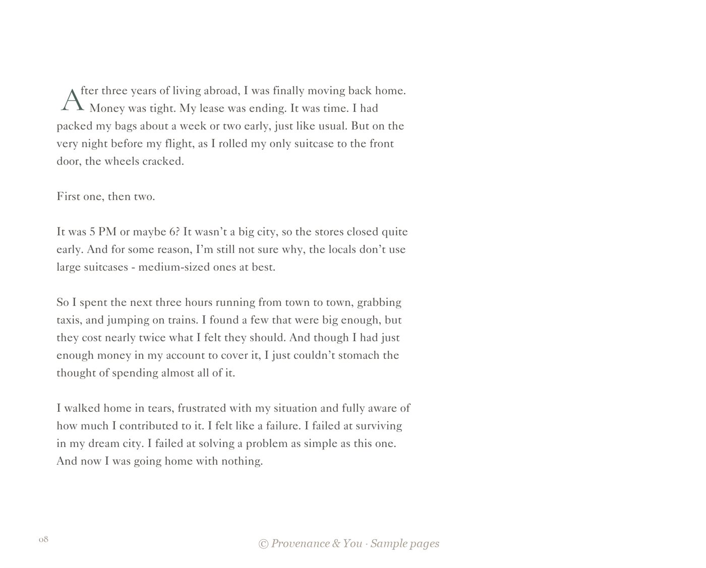 Page 8: After three years of living abroad, I was finally moving back home. Money was tight. My lease was ending. It was time. I had packed my bags about a week or two early, just like usual. But on the very night before my flight, as I rolled my only suitcase to the front door, the wheels cracked. First one, then two. It was 5 PM or maybe 6? It wasn't a big city, so the stores closed quite early. And for some reason, I'm still not sure why, the locals don't use large suitcases, medium-sized ones at best. So I spent the next three hours running from town to town, grabbing taxis, and jumping on trains. I found a few that were big enough, but they cost nearly twice what I felt they should. And though I had just enough money in my account to cover it, I just couldn't stomach the thought of spending almost all of it. I walked home in tears, frustrated with my situation and fully aware of how much I contributed to it. I felt like a failure. I failed at surviving in my dream city. I failed at solving a problem as simple as this one. And now I was going home with nothing.